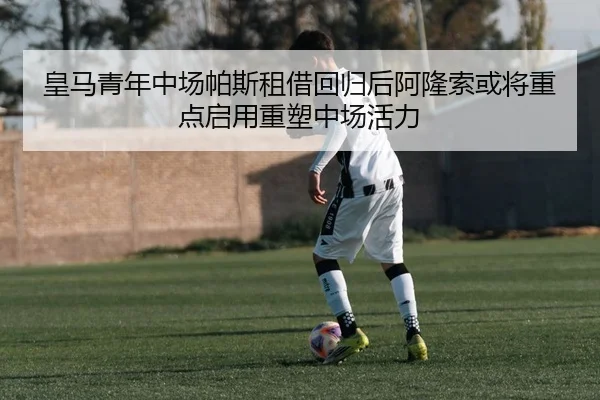 皇马青年中场帕斯租借回归后阿隆索或将重点启用重塑中场活力